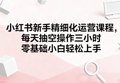 小红书新手精细化运营课程，每天抽空操作三小时，零基础小白轻松上手-聚业
