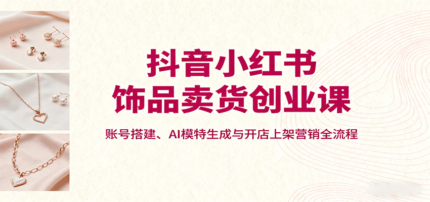 抖音小红书饰品卖货创业课，账号搭建、AI模特生成与开店上架营销全流程-聚业