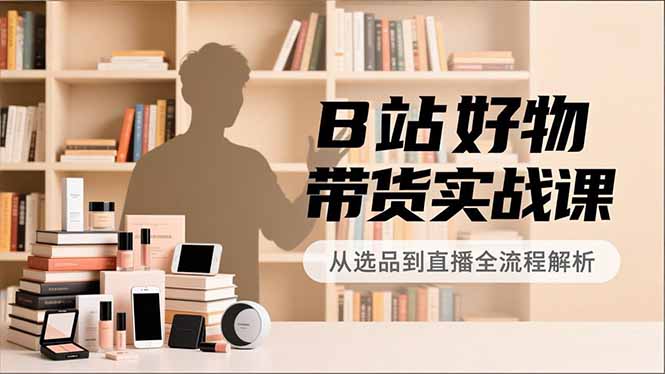 B站好物带货实战课,账号定位、选品拍摄、运营变现,全流程教学,实现UP主月入过万-聚业
