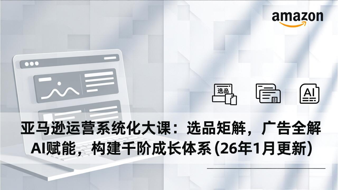 亚马逊运营系统化大课：选品矩阵，广告全解，AI赋能，构建千阶成长体系(26年1月更新-聚业
