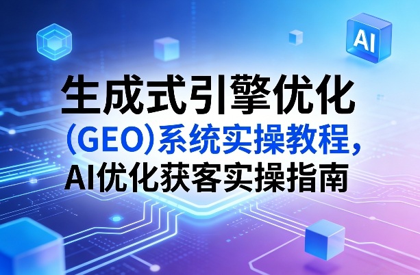 生成式引擎优化(GEO)系统实操教程,AI优化获客实操指南-聚业