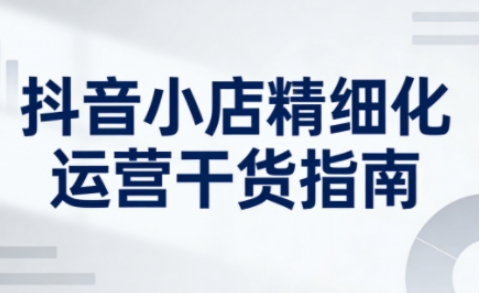 抖音小店精细化运营干货指南新版，助力商家系统提升店铺运营能力(更新26年3月)-聚业